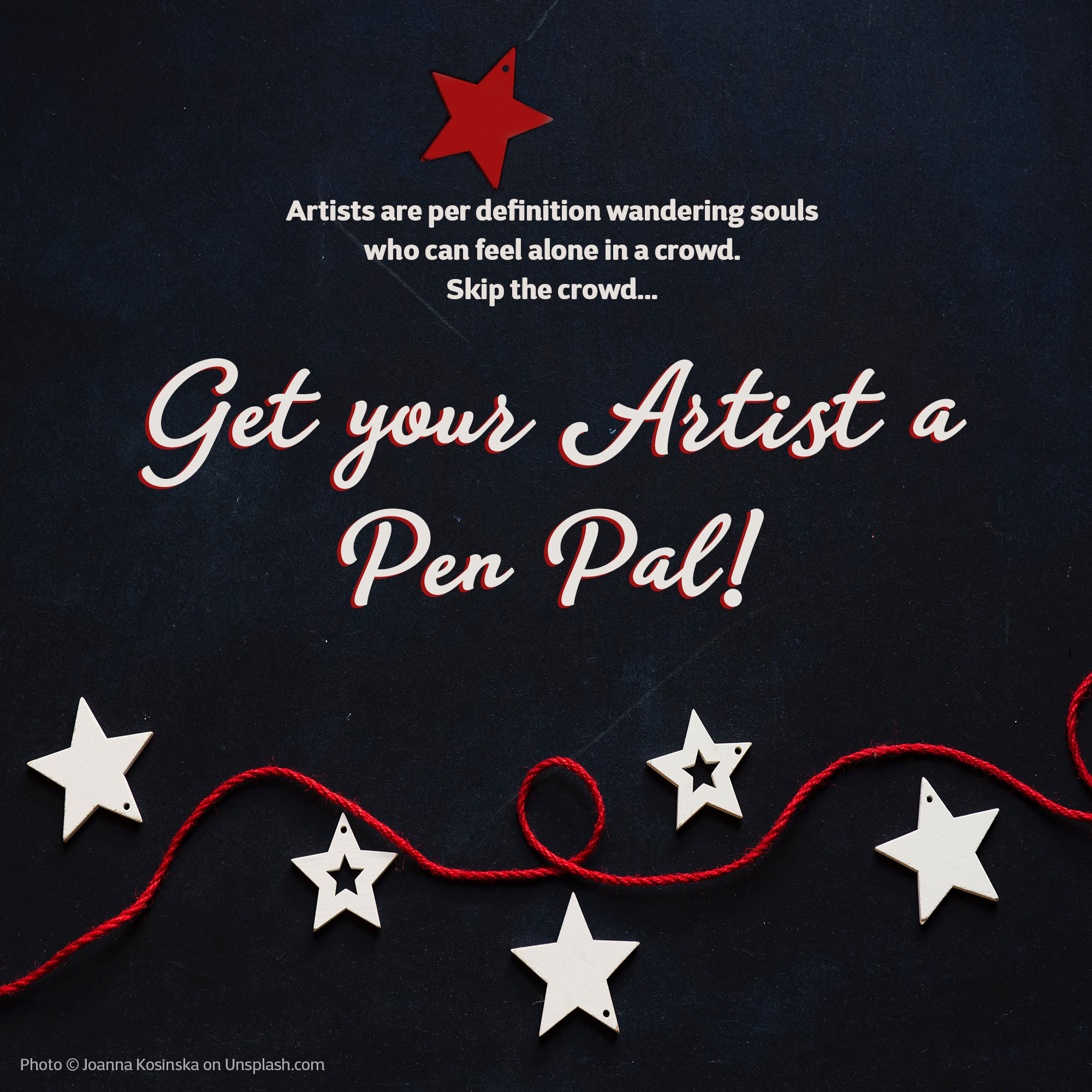 Get your Artist A Pen Pal Photo © Joanna Kosinska on Unsplash.com. Image is a blackboard background on which white wooden stars and red twine are placed in the bottom area of the image. Graphics ©Kimberley Hoffman www.hoffman-illustrates.com Text: Artists are per definition wandering souls who can feel alone in a crowd. Skip the crowd… Get your Artist a Pen Pal